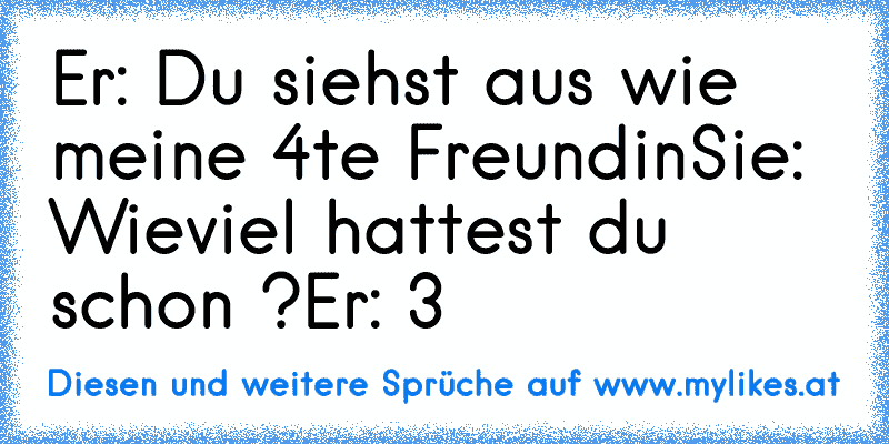 Er: Du siehst aus wie meine 4te Freundin
Sie: Wieviel hattest du schon ?
Er: 3
