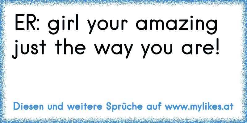 ER: girl your amazing just the way you are!
