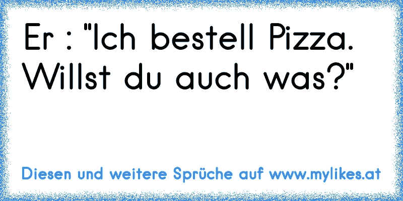 Er : "Ich bestell Pizza. Willst du auch was?"
