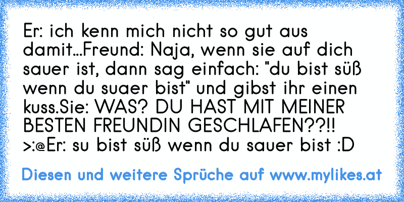 Er: ich kenn mich nicht so gut aus damit...
Freund: Naja, wenn sie auf dich sauer ist, dann sag einfach: "du bist süß wenn du suaer bist" und gibst ihr einen kuss.
Sie: WAS? DU HAST MIT MEINER BESTEN FREUNDIN GESCHLAFEN??!! >:@
Er: su bist süß wenn du sauer bist :D
