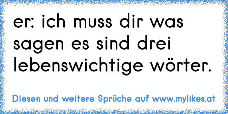 er: ich muss dir was sagen es sind drei lebenswichtige wörter.
