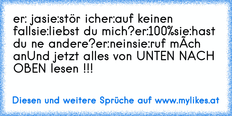 er: ja
sie:stör ich
er:auf keinen fall
sie:liebst du mich?
er:100%
sie:hast du ne andere?
er:nein
sie:ruf mích an
Und jetzt alles von UNTEN NACH OBEN lesen !!!
