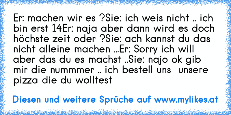 Er: machen wir es ?
Sie: ich weis nicht .. ich bin erst 14
Er: naja aber dann wird es doch höchste zeit oder ?
Sie: ach kannst du das nicht alleine machen ...
Er: Sorry ich will aber das du es machst ..
Sie: najo ok gib mir die nummmer .. ich bestell uns  unsere pizza die du wolltest
