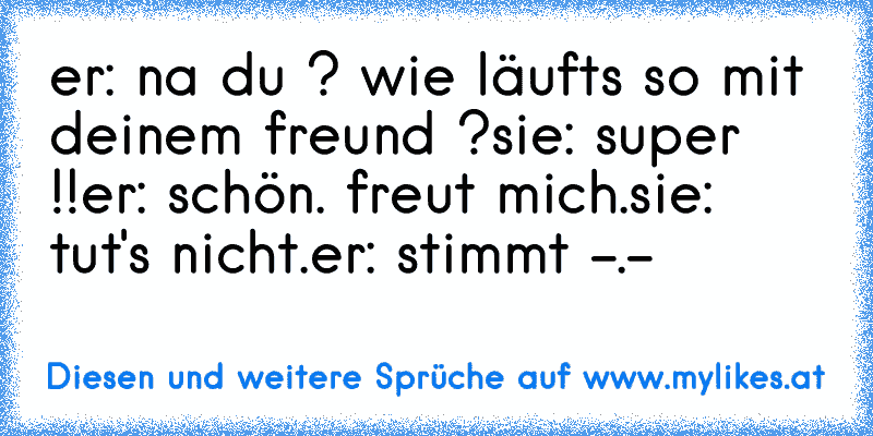 er: na du ? wie läufts so mit deinem freund ?
sie: super !!
er: schön. freut mich.
sie: tut's nicht.
er: stimmt -.-
