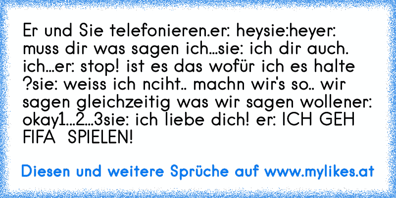 Er und Sie telefonieren.
er: hey
sie:hey
er: muss dir was sagen ich...
sie: ich dir auch. ich...
er: stop! ist es das wofür ich es halte ?
sie: weiss ich nciht.. machn wir's so.. wir sagen gleichzeitig was wir sagen wollen
er: okay
1...2...3
sie: ich liebe dich! ♥
er: ICH GEH FIFA ♥ SPIELEN!
