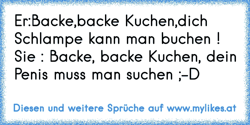 Er:Backe,backe Kuchen,dich Schlampe kann man buchen ! Sie : Backe, backe Kuchen, dein Penis muss man suchen ;-D
