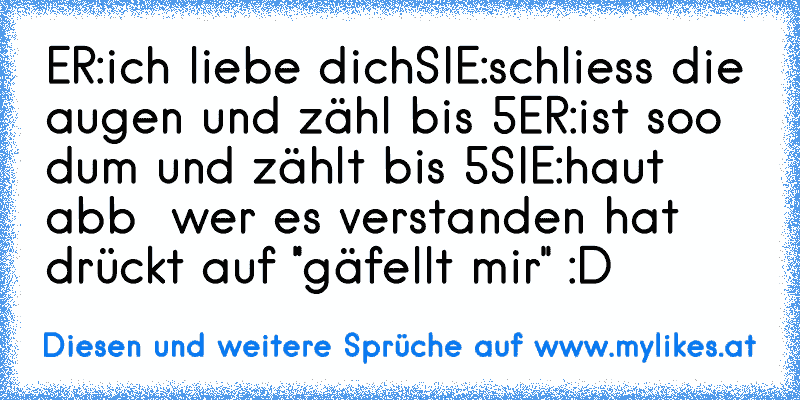 ER:ich liebe dich
SIE:schliess die augen und zähl bis 5
ER:ist soo dum und zählt bis 5
SIE:haut abb 
 wer es verstanden hat drückt auf ''gäfellt mir'' :D
