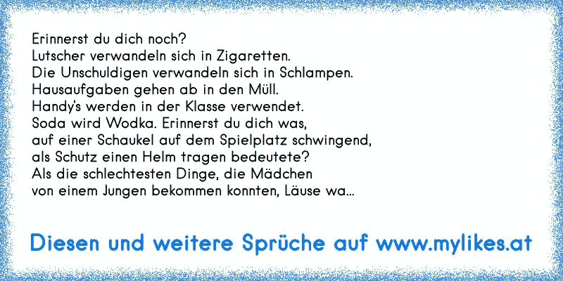 Erinnerst du dich noch?
Lutscher verwandeln sich in Zigaretten.
Die Unschuldigen verwandeln sich in Schlampen.
Hausaufgaben gehen ab in den Müll.
Handy's werden in der Klasse verwendet.
Soda wird Wodka. Erinnerst du dich was,
auf einer Schaukel auf dem Spielplatz schwingend,
als Schutz einen Helm tragen bedeutete?
Als die schlechtesten Dinge, di...