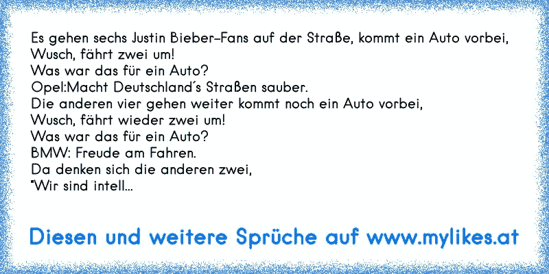 Es gehen sechs Justin Bieber-Fans auf der Straße, kommt ein Auto vorbei,
Wusch, fährt zwei um!
Was war das für ein Auto?
Opel:Macht Deutschland´s Straßen sauber.
Die anderen vier gehen weiter kommt noch ein Auto vorbei,
Wusch, fährt wieder zwei um!
Was war das für ein Auto?
BMW: Freude am Fahren.
Da denken sich die anderen zwei,
"Wir sind intell...