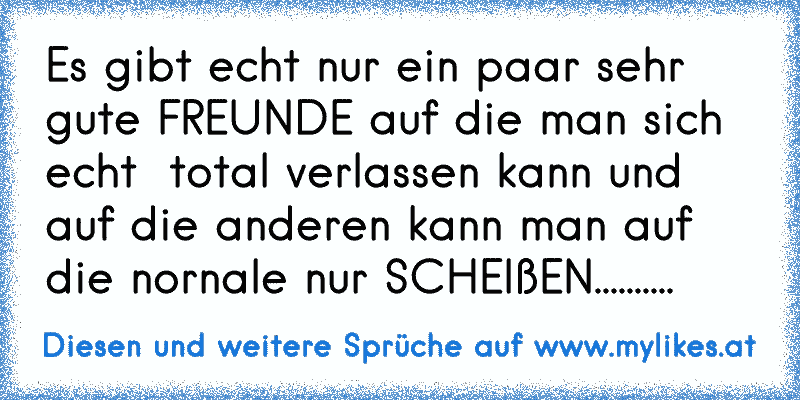 Es gibt echt nur ein paar sehr gute FREUNDE auf die man sich echt  total verlassen kann und auf die anderen kann man auf die nornale nur SCHEIßEN..........
