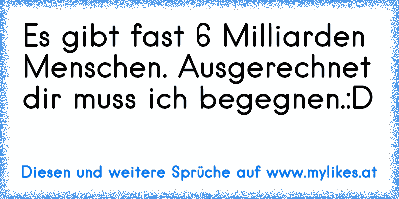 Es gibt fast 6 Milliarden Menschen. Ausgerechnet dir muss ich begegnen.:D
