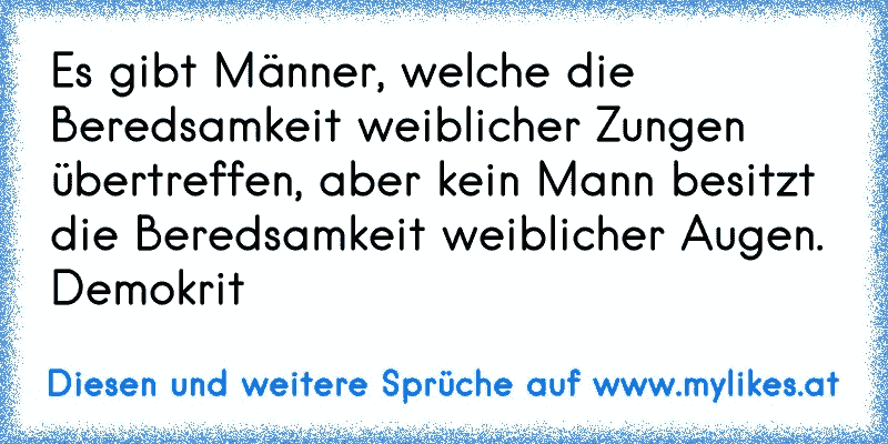 Es gibt Männer, welche die Beredsamkeit weiblicher Zungen übertreffen, aber kein Mann besitzt die Beredsamkeit weiblicher Augen.
Demokrit
