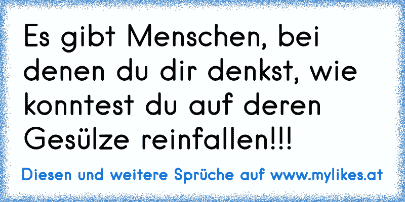 Es gibt Menschen, bei denen du dir denkst, wie konntest du auf deren Gesülze reinfallen!!!
