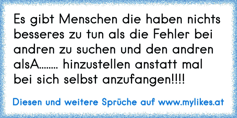 Es gibt Menschen die haben nichts besseres zu tun als die Fehler bei andren zu suchen und den andren alsA........ hinzustellen anstatt mal bei sich selbst anzufangen!!!!
