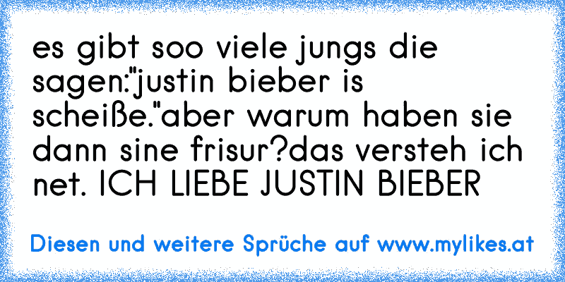 es gibt soo viele jungs die sagen:
"justin bieber is scheiße."
aber warum haben sie dann sine frisur?
das versteh ich net. 
ICH LIEBE JUSTIN BIEBER♥
