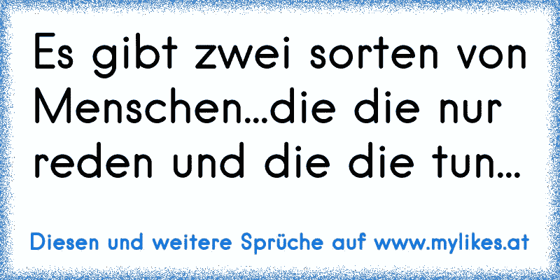 Es gibt zwei sorten von Menschen...die die nur reden und die die tun...
