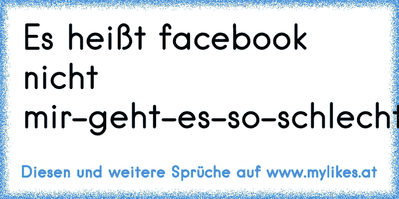 Es heißt facebook nicht mir-geht-es-so-schlecht-und-jeder-soll-es-wissen-und-zwar-alle-5minuten-book!!
