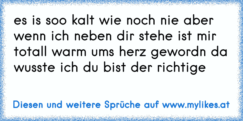 es is soo kalt wie noch nie aber wenn ich neben dir stehe ist mir totall warm ums herz gewordn da wusste ich du bist der richtige 