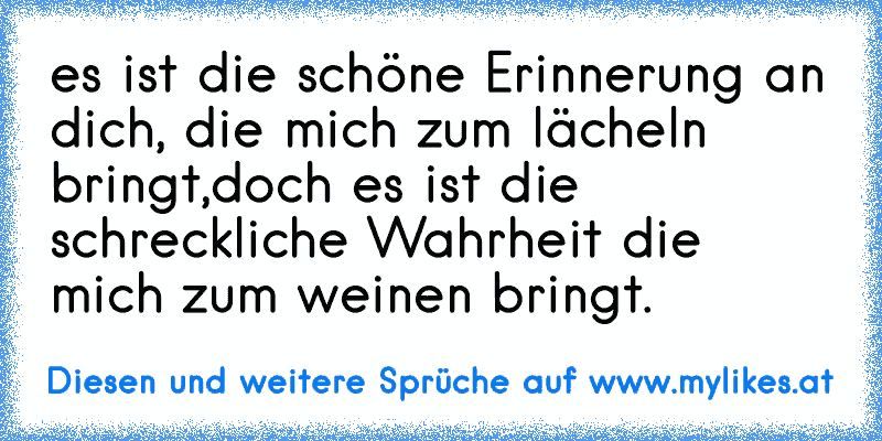 es ist die schöne Erinnerung an dich, die mich zum lächeln bringt,doch es ist die schreckliche Wahrheit die mich zum weinen bringt.
