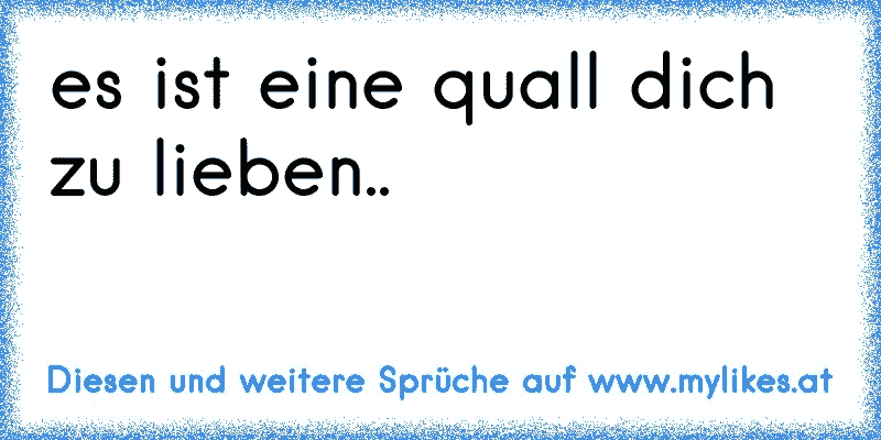 es ist eine quall dich zu lieben..
