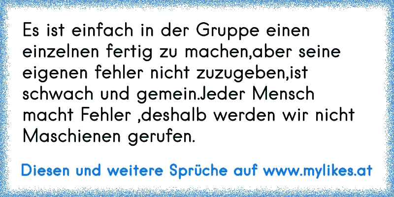 Es ist einfach in der Gruppe einen einzelnen fertig zu machen,aber seine eigenen fehler nicht zuzugeben,ist schwach und gemein.Jeder Mensch macht Fehler ,deshalb werden wir nicht Maschienen gerufen.
