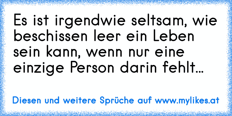 Es ist irgendwie seltsam, wie beschissen leer ein Leben sein kann, wenn nur eine einzige Person darin fehlt... ♥
