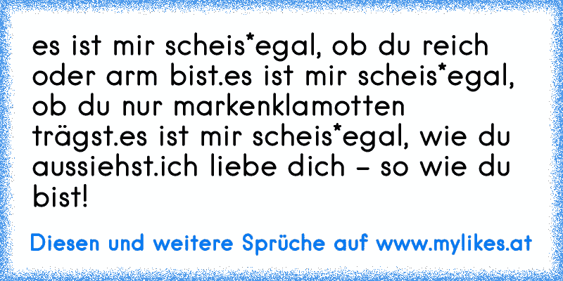 es ist mir scheis*egal, ob du reich oder arm bist.
es ist mir scheis*egal, ob du nur markenklamotten trägst.
es ist mir scheis*egal, wie du aussiehst.
ich liebe dich - so wie du bist! ♥
