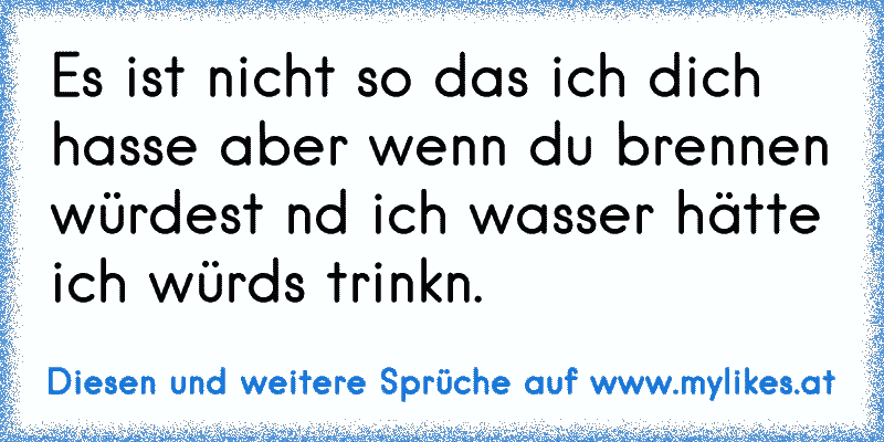 Es ist nicht so das ich dich hasse aber wenn du brennen würdest nd ich wasser hätte ich würds trinkn.
