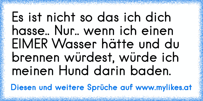 Es ist nicht so das ich dich hasse.. Nur.. wenn ich einen EIMER Wasser hätte und du brennen würdest, würde ich meinen Hund darin baden.
