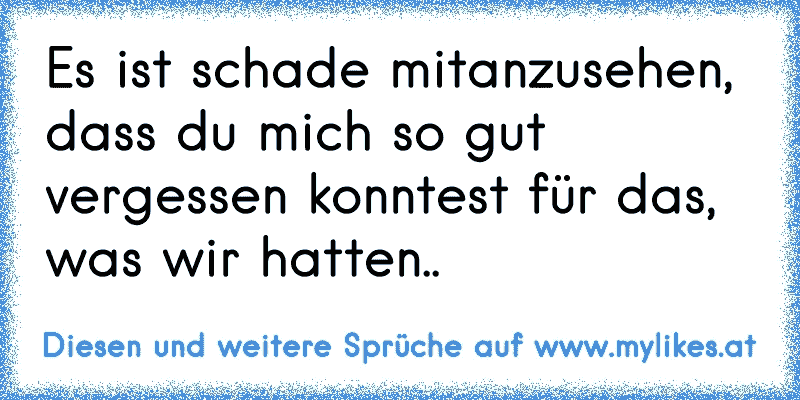 Es ist schade mitanzusehen, dass du mich so gut vergessen konntest für das, was wir hatten..
