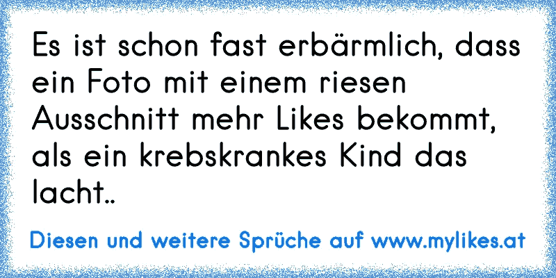 Es ist schon fast erbärmlich, dass ein Foto mit einem riesen Ausschnitt mehr Likes bekommt, als ein krebskrankes Kind das lacht..
