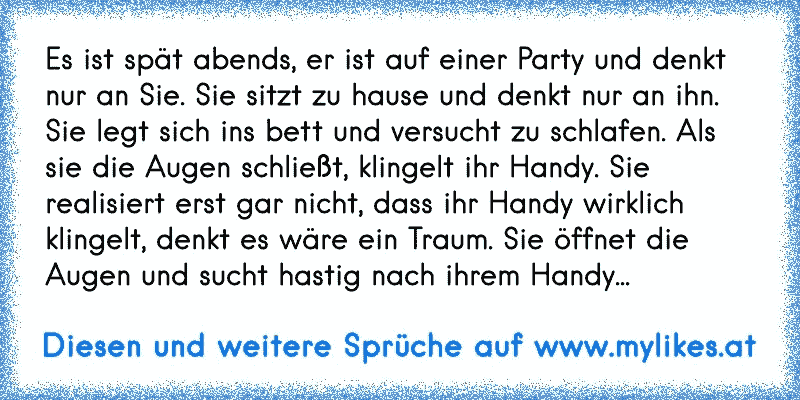 Es ist spät abends, er ist auf einer Party und denkt nur an Sie. Sie sitzt zu hause und denkt nur an ihn. Sie legt sich ins bett und versucht zu schlafen. Als sie die Augen schließt, klingelt ihr Handy. Sie realisiert erst gar nicht, dass ihr Handy wirklich klingelt, denkt es wäre ein Traum. Sie öffnet die Augen und sucht hastig nach ihrem Handy...