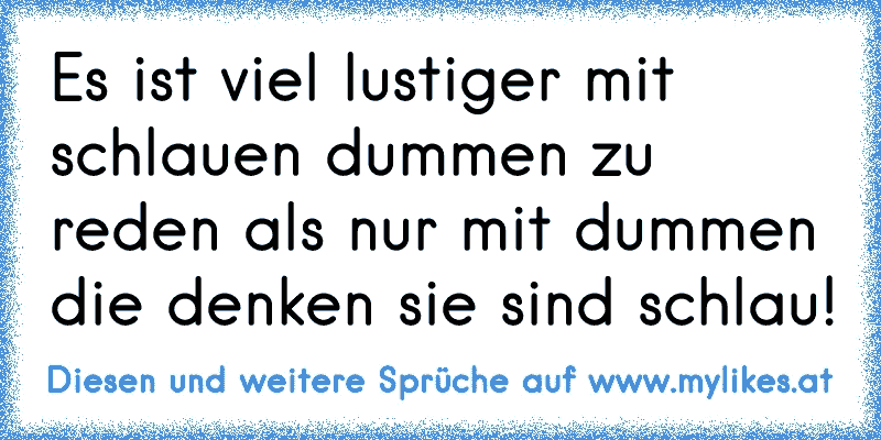 Es ist viel lustiger mit schlauen dummen zu reden als nur mit dummen die denken sie sind schlau!
