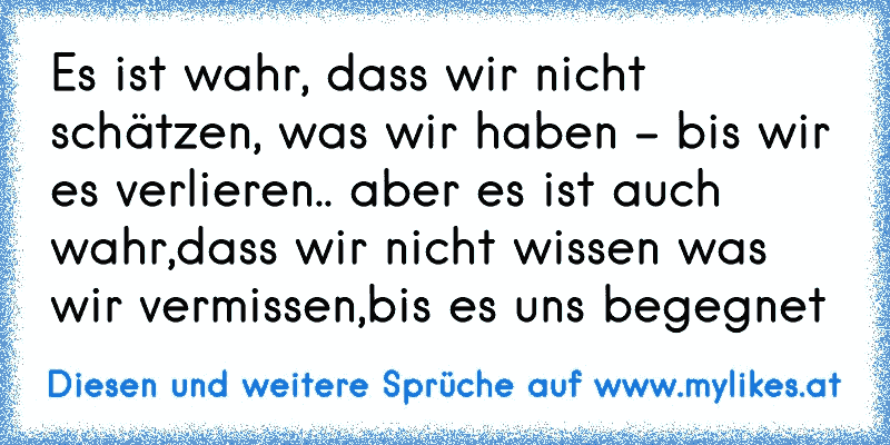 Es ist wahr, dass wir nicht schätzen, was wir haben - bis wir es verlieren.. aber es ist auch wahr,dass wir nicht wissen was wir vermissen,bis es uns begegnet
