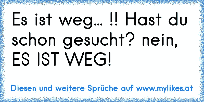 Es ist weg... !! Hast du schon gesucht? nein, ES IST WEG!
