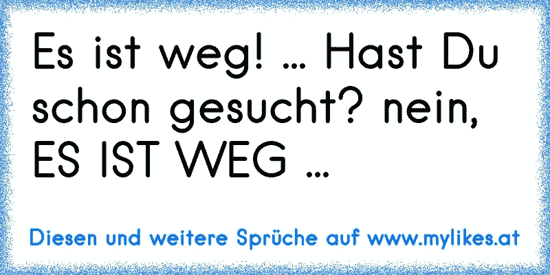 Es ist weg! ... Hast Du schon gesucht? nein, ES IST WEG ...
