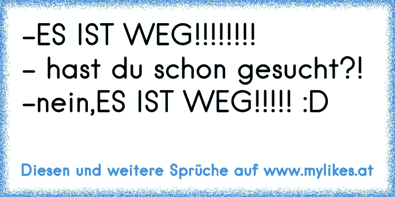 -ES IST WEG!!!!!!!!
- hast du schon gesucht?!
-nein,ES IST WEG!!!!! :D
