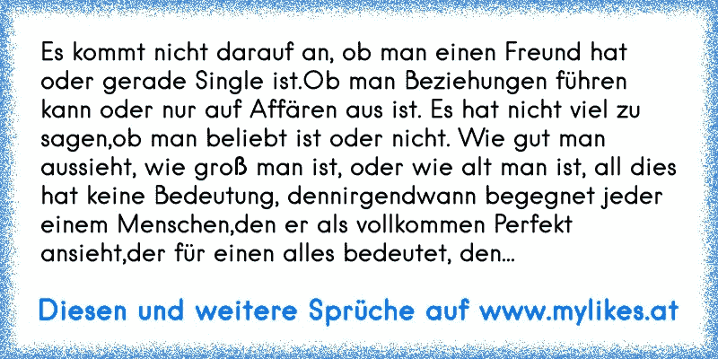 Es kommt nicht darauf an, ob man einen Freund hat oder gerade Single ist.Ob man Beziehungen führen kann oder nur auf Affären aus ist. Es hat nicht viel zu sagen,ob man beliebt ist oder nicht. Wie gut man aussieht, wie groß man ist, oder wie alt man ist, all dies hat keine Bedeutung, dennirgendwann begegnet jeder einem Menschen,den er als vollkom...