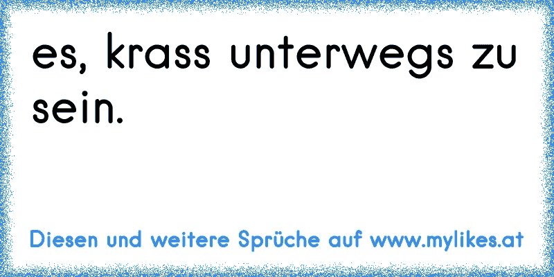 es, krass unterwegs zu sein.
