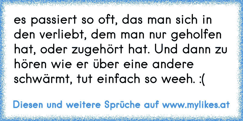 es passiert so oft, das man sich in den verliebt, dem man nur geholfen hat, oder zugehört hat. Und dann zu hören wie er über eine andere schwärmt, tut einfach so weeh. :(
