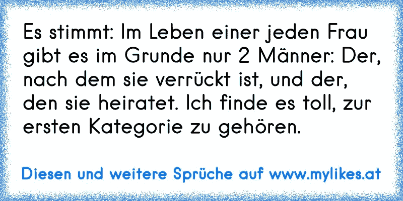 Es stimmt: Im Leben einer jeden Frau gibt es im Grunde nur 2 Männer: Der, nach dem sie verrückt ist, und der, den sie heiratet. Ich finde es toll, zur ersten Kategorie zu gehören.
