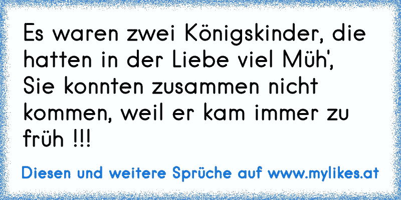 Es waren zwei Königskinder, die hatten in der Liebe viel Müh', 
Sie konnten zusammen nicht kommen, weil er kam immer zu früh !!!
