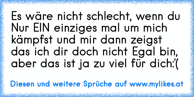 Es wäre nicht schlecht, wenn du Nur EIN einziges mal um mich kämpfst und mir dann zeigst das ich dir doch nicht Egal bin, aber das ist ja zu viel für dich:'( 