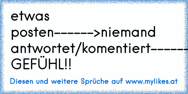 etwas posten------>niemand antwortet/komentiert------>SCHEISS GEFÜHL!!
