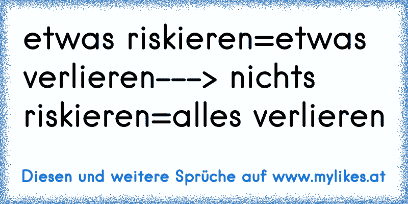 etwas riskieren=etwas verlieren---> nichts riskieren=alles verlieren
