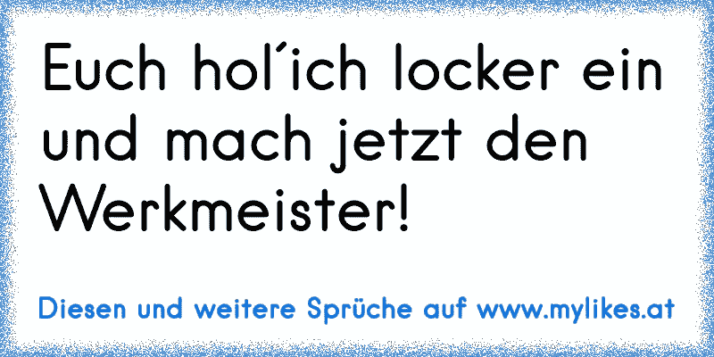 Euch hol´ich locker ein und mach jetzt den Werkmeister!
