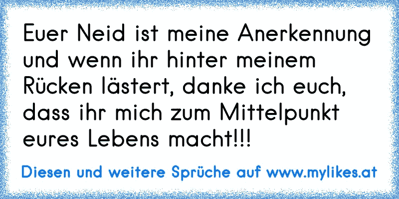 Euer Neid ist meine Anerkennung und wenn ihr hinter meinem Rücken lästert, danke ich euch, dass ihr mich zum Mittelpunkt eures Lebens macht!!!
