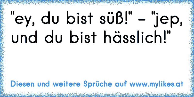 "ey, du bist süß!" - "jep, und du bist hässlich!"
