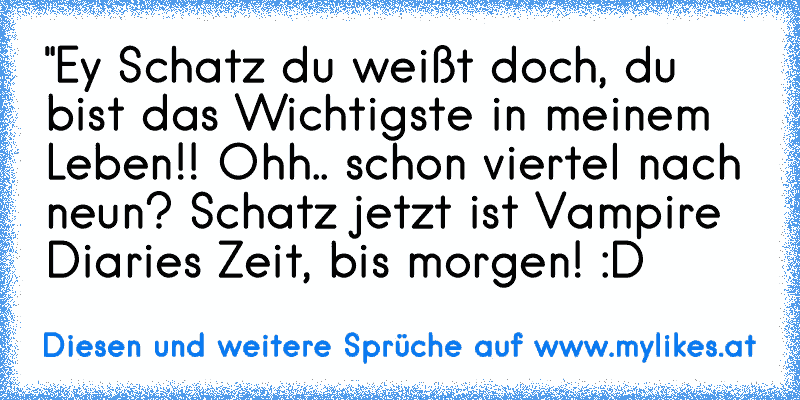 "Ey Schatz du weißt doch, du bist das Wichtigste in meinem Leben!! Ohh.. schon viertel nach neun? Schatz jetzt ist Vampire Diaries Zeit, bis morgen! :D
