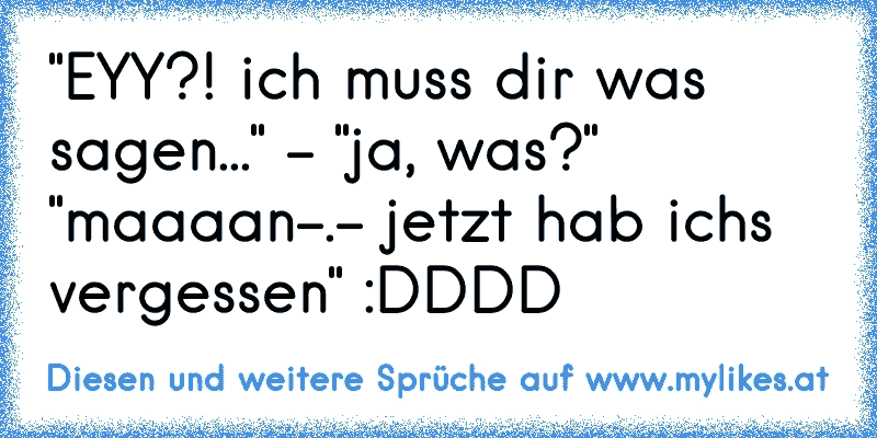 "EYY?! ich muss dir was sagen..." - "ja, was?" "maaaan-.- jetzt hab ich´s vergessen" :DDDD
